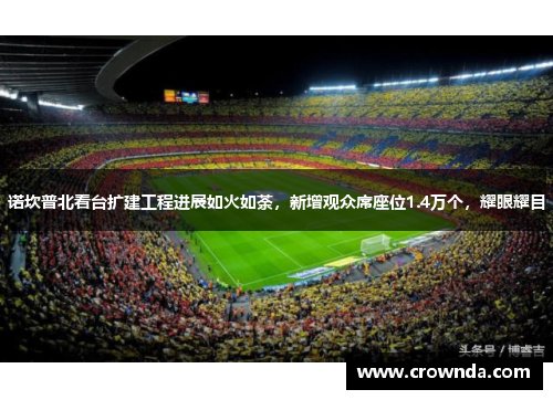 诺坎普北看台扩建工程进展如火如荼，新增观众席座位1.4万个，耀眼耀目